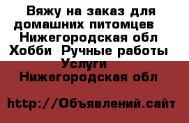 Вяжу на заказ для домашних питомцев. - Нижегородская обл. Хобби. Ручные работы » Услуги   . Нижегородская обл.